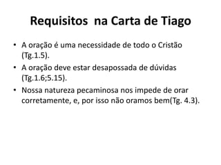 Requisitos na Carta de Tiago
• A oração é uma necessidade de todo o Cristão
(Tg.1.5).
• A oração deve estar desapossada de dúvidas
(Tg.1.6;5.15).
• Nossa natureza pecaminosa nos impede de orar
corretamente, e, por isso não oramos bem(Tg. 4.3).
 
