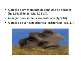 • A oração é um momento de confissão de pecados
(Tg.5.16; Sl 66.18; Mt. 5.23-24).
• A oração deve ser feita em santidade (Tg.5.16)
• A oração de ser com instância (insistência) (Tg.5.17).
 