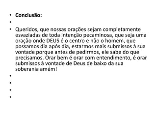 • Conclusão:
•
• Queridos, que nossas orações sejam completamente
esvaziadas de toda intenção pecaminosa, que seja uma
oração onde DEUS é o centro e não o homem, que
possamos dia após dia, estarmos mais submissos à sua
vontade porque antes de pedirmos, ele sabe do que
precisamos. Orar bem é orar com entendimento, é orar
submissos à vontade de Deus de baixo da sua
soberania amém!
•
•
•
•
 