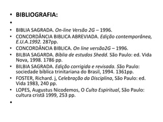 • BIBLIOGRAFIA:
•
• BIBLIA SAGRADA. On-line Versão 2G – 1996.
• CONCORDÂNCIA BIBLICA ABREVIADA. Edição contemporânea,
E.U.A.1992. 287pp.
• CONCORDÂNCIA BIBLICA. On line versão2G – 1996.
• BILBIA SAGARDA. Bíblia de estudos Shedd. São Paulo: ed. Vida
Nova, 1998. 1786 pp.
• BILBIA SAGRADA. Edição corrigida e revisada. São Paulo:
sociedade bíblica trinitariana do Brasil, 1994. 1361pp.
• FOSTER, Richard. j, Celebração da Disciplina, São Paulo: ed.
Vida 1983, 240 pp.
• LOPES, Augustus Nicodemos, O Culto Espiritual, São Paulo:
cultura cristã 1999, 253 pp.
•
 