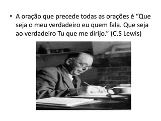 • A oração que precede todas as orações é “Que
seja o meu verdadeiro eu quem fala. Que seja
ao verdadeiro Tu que me dirijo.” (C.S Lewis)
 
