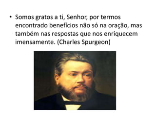 • Somos gratos a ti, Senhor, por termos
encontrado benefícios não só na oração, mas
também nas respostas que nos enriquecem
imensamente. (Charles Spurgeon)
 