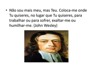 • Não sou mais meu, mas Teu. Coloca-me onde
Tu quiseres, no lugar que Tu quiseres, para
trabalhar ou para sofrer, exaltar-me ou
humilhar-me. (John Wesley)
 
