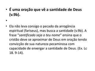• É uma oração que vê a santidade de Deus
(v.9b).
•
• Ela não leva consigo o pecado da arrogância
espiritual (fariseus), mas busca a santidade (v.9b). A
frase “santificado seja o teu nome” ensina que o
cristão deve se aproximar de Deus em oração tendo
convicção de sua natureza pecaminosa com
capacidade de enxergar a santidade de Deus. (Ex. Lc
18. 9-14).
 