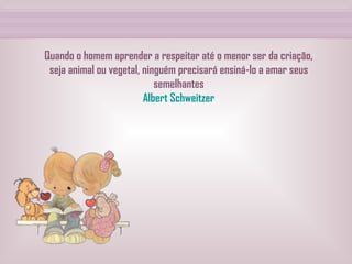 Quando o homem aprender a respeitar até o menor ser da criação, seja animal ou vegetal, ninguém precisará ensiná-lo a amar seus semelhantes Albert Schweitzer 