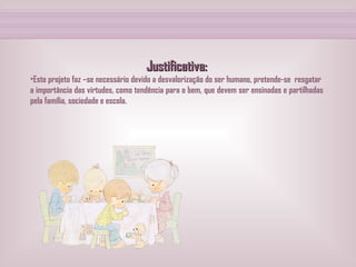 Justificativa: Este projeto faz –se necessário devido a desvalorização do ser humano, pretende-se  resgatar  a importância das virtudes, como tendência para o bem, que devem ser ensinadas e partilhadas pela família, sociedade e escola. 