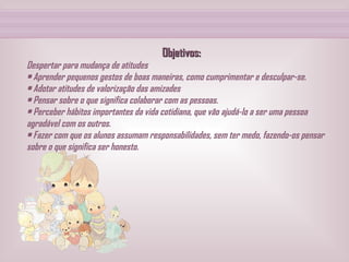 Objetivos: Despertar para mudança de atitudes • Aprender pequenos gestos de boas maneiras, como cumprimentar e desculpar-se. • Adotar atitudes de valorização das amizades • Pensar sobre o que significa colaborar com as pessoas. • Perceber hábitos importantes da vida cotidiana, que vão ajudá-lo a ser uma pessoa agradável com os outros. • Fazer com que os alunos assumam responsabilidades, sem ter medo, fazendo-os pensar sobre o que significa ser honesto.   