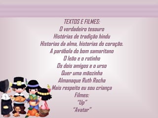 TEXTOS E FILMES: O verdadeiro tesouro Histórias de tradição hindu Historias da alma, historias do coração. A parábola do bom samaritano O leão e o ratinho Os dois amigos e o urso Quer uma mãozinha Almanaque Ruth Rocha Mais respeito eu sou criança Filmes: “Up” “Avatar” 