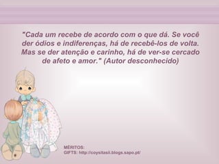 "Cada um recebe de acordo com o que dá. Se você der ódios e indiferenças, há de recebê-los de volta. Mas se der atenção e carinho, há de ver-se cercado de afeto e amor." (Autor desconhecido) MÉRITOS:  GIFTS: http://coysitasii.blogs.sapo.pt/ 