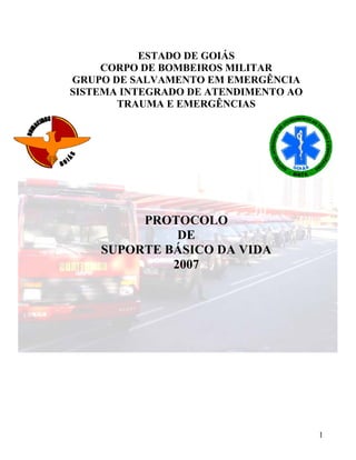 ESTADO DE GOIÁS
CORPO DE BOMBEIROS MILITAR
GRUPO DE SALVAMENTO EM EMERGÊNCIA
SISTEMA INTEGRADO DE ATENDIMENTO AO
TRAUMA E EMERGÊNCIAS
PROTOCOLO
DE
SUPORTE BÁSICO DA VIDA
2007
1
 