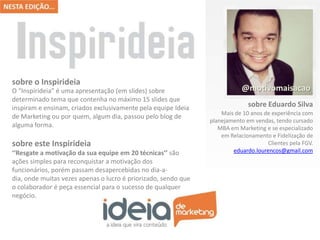 sobre o Inspirideia
O “Inspirideia” é uma apresentação (em slides) sobre
determinado tema que contenha no máximo 15 slides que
inspiram e ensinam, criados exclusivamente pela equipe Ideia
de Marketing ou por quem, algum dia, passou pelo blog de
alguma forma.

sobre este Inspirideia
‘‘Resgate a motivação da sua equipe em 20 técnicas’’ são
ações simples para reconquistar a motivação dos
funcionários, porém passam desapercebidas no dia-adia, onde muitas vezes apenas o lucro é priorizado, sendo que
o colaborador é peça essencial para o sucesso de qualquer
negócio.

@motivomaisacao
sobre Eduardo Silva
Mais de 10 anos de experiência com
planejamento em vendas, tendo cursado
MBA em Marketing e se especializado
em Relacionamento e Fidelização de
Clientes pela FGV.
eduardo.lourencos@gmail.com

 