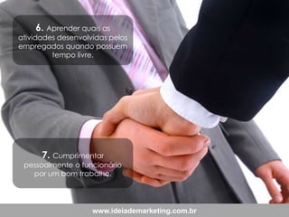 6. Aprender quais as

atividades desenvolvidas pelos
empregados quando possuem
tempo livre.

7. Cumprimentar

pessoalmente o funcionário
por um bom trabalho.

www.ideiademarketing.com.br

 