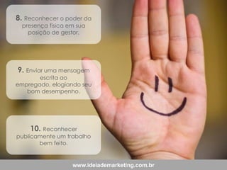 8. Reconhecer o poder da
presença física em sua
posição de gestor.

9. Enviar uma mensagem

escrita ao
empregado, elogiando seu
bom desempenho.

10. Reconhecer

publicamente um trabalho
bem feito.

www.ideiademarketing.com.br

 