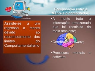 Assiste-se a um
regresso à mente
devido ao
reconhecimento dos
limites do
Comportamentalismo
Comparação entre a
Mente e o computador:
• A mente trata a
informação armazenada
que foi recolhida do
meio ambiente;
• Cérebro = hardware;
• Processos mentais =
software.
 