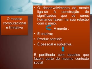 O modelo
computacional
é limitativo
• O desenvolvimento da mente
liga-se à construção de
significados que os seres
humanos fazem na sua relação
com o meio.
A mente :
• É criativa;
• Produz sentido;
• É pessoal e subjetiva.
É partilhada com aqueles que
fazem parte do mesmo contexto
social
 