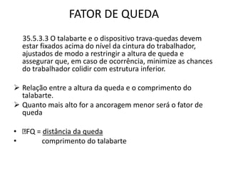 FATOR DE QUEDA 
35.5.3.3 O talabarte e o dispositivo trava-quedas devem 
estar fixados acima do nível da cintura do trabalhador, 
ajustados de modo a restringir a altura de queda e 
assegurar que, em caso de ocorrência, minimize as chances 
do trabalhador colidir com estrutura inferior. 
 Relação entre a altura da queda e o comprimento do 
talabarte. 
 Quanto mais alto for a ancoragem menor será o fator de 
queda 
• FQ = distância da queda 
• comprimento do talabarte 
 