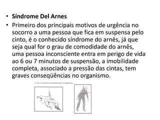 • Síndrome Del Arnes 
• Primeiro dos principais motivos de urgência no 
socorro a uma pessoa que fica em suspensa pelo 
cinto, é o conhecido síndrome do arnês, já que 
seja qual for o grau de comodidade do arnês, 
uma pessoa inconsciente entra em perigo de vida 
ao 6 ou 7 minutos de suspensão, a imobilidade 
completa, associado a pressão das cintas, tem 
graves conseqüências no organismo. 
 