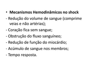 • Mecanismos Hemodinâmicos no shock 
- Redução do volume de sangue (comprime 
veias e não artérias); 
- Coração fica sem sangue; 
- Obstrução do fluxo sanguíneo; 
- Redução de função do miocárdio; 
- Acúmulo de sangue nos membros; 
- Tempo resposta. 
 