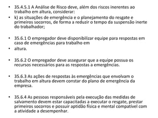 • 35.4.5.1 A Análise de Risco deve, além dos riscos inerentes ao 
trabalho em altura, considerar: 
• k) as situações de emergência e o planejamento do resgate e 
primeiros socorros, de forma a reduzir o tempo da suspensão inerte 
do trabalhador; 
• 35.6.1 O empregador deve disponibilizar equipe para respostas em 
caso de emergências para trabalho em 
• altura. 
• 35.6.2 O empregador deve assegurar que a equipe possua os 
recursos necessários para as respostas a emergências. 
• 35.6.3 As ações de respostas às emergências que envolvam o 
trabalho em altura devem constar do plano de emergência da 
empresa. 
• 35.6.4 As pessoas responsáveis pela execução das medidas de 
salvamento devem estar capacitadas a executar o resgate, prestar 
primeiros socorros e possuir aptidão física e mental compatível com 
a atividade a desempenhar. 
 