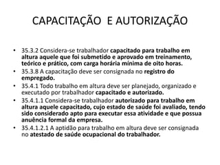 CAPACITAÇÃO E AUTORIZAÇÃO 
• 35.3.2 Considera-se trabalhador capacitado para trabalho em 
altura aquele que foi submetido e aprovado em treinamento, 
teórico e prático, com carga horária mínima de oito horas. 
• 35.3.8 A capacitação deve ser consignada no registro do 
empregado. 
• 35.4.1 Todo trabalho em altura deve ser planejado, organizado e 
executado por trabalhador capacitado e autorizado. 
• 35.4.1.1 Considera-se trabalhador autorizado para trabalho em 
altura aquele capacitado, cujo estado de saúde foi avaliado, tendo 
sido considerado apto para executar essa atividade e que possua 
anuência formal da empresa. 
• 35.4.1.2.1 A aptidão para trabalho em altura deve ser consignada 
no atestado de saúde ocupacional do trabalhador. 
 