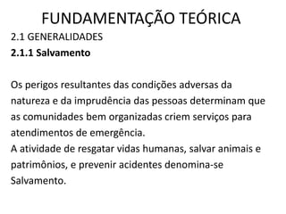 FUNDAMENTAÇÃO TEÓRICA 
2.1 GENERALIDADES 
2.1.1 Salvamento 
Os perigos resultantes das condições adversas da 
natureza e da imprudência das pessoas determinam que 
as comunidades bem organizadas criem serviços para 
atendimentos de emergência. 
A atividade de resgatar vidas humanas, salvar animais e 
patrimônios, e prevenir acidentes denomina-se 
Salvamento. 
 