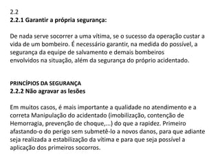 2.2 
2.2.1 Garantir a própria segurança: 
De nada serve socorrer a uma vítima, se o sucesso da operação custar a 
vida de um bombeiro. É necessário garantir, na medida do possível, a 
segurança da equipe de salvamento e demais bombeiros 
envolvidos na situação, além da segurança do próprio acidentado. 
PRINCÍPIOS DA SEGURANÇA 
2.2.2 Não agravar as lesões 
Em muitos casos, é mais importante a qualidade no atendimento e a 
correta Manipulação do acidentado (imobilização, contenção de 
Hemorragia, prevenção de choque,...) do que a rapidez. Primeiro 
afastando-o do perigo sem submetê-lo a novos danos, para que adiante 
seja realizada a estabilização da vítima e para que seja possível a 
aplicação dos primeiros socorros. 
 