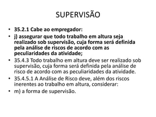SUPERVISÃO 
• 35.2.1 Cabe ao empregador: 
• j) assegurar que todo trabalho em altura seja 
realizado sob supervisão, cuja forma será definida 
pela análise de riscos de acordo com as 
peculiaridades da atividade; 
• 35.4.3 Todo trabalho em altura deve ser realizado sob 
supervisão, cuja forma será definida pela análise de 
risco de acordo com as peculiaridades da atividade. 
• 35.4.5.1 A Análise de Risco deve, além dos riscos 
inerentes ao trabalho em altura, considerar: 
• m) a forma de supervisão. 
 