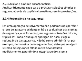 2.2.3 Avaliar o binômio risco/benefício: 
Analisar friamente cada caso e procurar soluções simples e 
seguras, através de opções alternativas, sem improvisações. 
2.2.4 Redundância na segurança: 
Em uma operação de salvamento não podemos nos permitir 
o luxo de agravar o acidente e, há de se duplicar os sistemas 
de segurança, e se for o caso, em algumas situações críticas, 
triplicá-los. Toda e qualquer operação de risco, exige a 
redundância da segurança. Não há como admitir falha, por 
exemplo, numa usina de energia nuclear, visto que se algum 
sistema de segurança falhar, outro deve assumir 
mediatamente, garantindo a integridade do sistema 
 