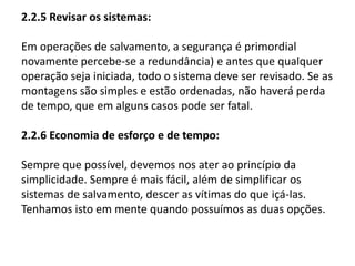 2.2.5 Revisar os sistemas: 
Em operações de salvamento, a segurança é primordial 
novamente percebe-se a redundância) e antes que qualquer 
operação seja iniciada, todo o sistema deve ser revisado. Se as 
montagens são simples e estão ordenadas, não haverá perda 
de tempo, que em alguns casos pode ser fatal. 
2.2.6 Economia de esforço e de tempo: 
Sempre que possível, devemos nos ater ao princípio da 
simplicidade. Sempre é mais fácil, além de simplificar os 
sistemas de salvamento, descer as vítimas do que içá-las. 
Tenhamos isto em mente quando possuímos as duas opções. 
 