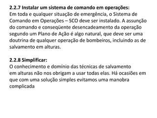 2.2.7 Instalar um sistema de comando em operações: 
Em toda e qualquer situação de emergência, o Sistema de 
Comando em Operações – SCO deve ser instalado. A assunção 
do comando e conseqüente desencadeamento da operação 
segundo um Plano de Ação é algo natural, que deve ser uma 
doutrina de qualquer operação de bombeiros, incluindo as de 
salvamento em alturas. 
2.2.8 Simplificar: 
O conhecimento e domínio das técnicas de salvamento 
em alturas não nos obrigam a usar todas elas. Há ocasiões em 
que com uma solução simples evitamos uma manobra 
complicada 
 