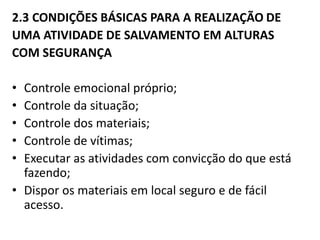 2.3 CONDIÇÕES BÁSICAS PARA A REALIZAÇÃO DE 
UMA ATIVIDADE DE SALVAMENTO EM ALTURAS 
COM SEGURANÇA 
• Controle emocional próprio; 
• Controle da situação; 
• Controle dos materiais; 
• Controle de vítimas; 
• Executar as atividades com convicção do que está 
fazendo; 
• Dispor os materiais em local seguro e de fácil 
acesso. 
 