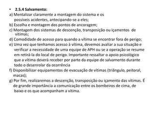 • 2.5.4 Salvamento: 
a) Mentalizar claramente a montagem do sistema e os 
possíveis acidentes, antecipando-se a eles; 
b) Escolha e montagem dos pontos de ancoragem; 
c) Montagem dos sistemas de descenção, transposição ou içamentos de 
vítimas; 
d) Comodidade de acesso para quando a vítima se encontrar fora de perigo; 
e) Uma vez que tenhamos acesso à vítima, devemos avaliar a sua situação e 
verificar a necessidade de uma equipe de APH ou se a operação se resume 
em retirá-la do local de perigo. Importante ressaltar o apoio psicológico 
que a vítima deverá receber por parte da equipe de salvamento durante 
todo o desenrolar da ocorrência 
f) Disponibilizar equipamentos de evacuação de vítimas (triângulo, peitoral, 
macas); 
g) Por fim, realizaremos a descenção, transposição ou içamento das vítimas. É 
de grande importância a comunicação entre os bombeiros de cima, de 
baixo e os que acompanham a vítima. 
 