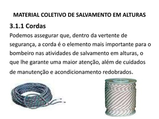 MATERIAL COLETIVO DE SALVAMENTO EM ALTURAS 
3.1.1 Cordas 
Podemos assegurar que, dentro da vertente de 
segurança, a corda é o elemento mais importante para o 
bombeiro nas atividades de salvamento em alturas, o 
que lhe garante uma maior atenção, além de cuidados 
de manutenção e acondicionamento redobrados. 
 
