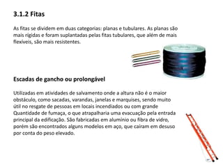 3.1.2 Fitas 
As fitas se dividem em duas categorias: planas e tubulares. As planas são 
mais rígidas e foram suplantadas pelas fitas tubulares, que além de mais 
flexíveis, são mais resistentes. 
Escadas de gancho ou prolongável 
Utilizadas em atividades de salvamento onde a altura não é o maior 
obstáculo, como sacadas, varandas, janelas e marquises, sendo muito 
útil no resgate de pessoas em locais incendiados ou com grande 
Quantidade de fumaça, o que atrapalharia uma evacuação pela entrada 
principal da edificação. São fabricadas em alumínio ou fibra de vidro, 
porém são encontrados alguns modelos em aço, que caíram em desuso 
por conta do peso elevado. 
 