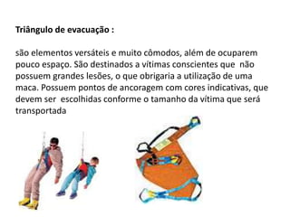 Triângulo de evacuação : 
são elementos versáteis e muito cômodos, além de ocuparem 
pouco espaço. São destinados a vítimas conscientes que não 
possuem grandes lesões, o que obrigaria a utilização de uma 
maca. Possuem pontos de ancoragem com cores indicativas, que 
devem ser escolhidas conforme o tamanho da vítima que será 
transportada 
 