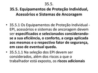 35.5. 
35.5. Equipamentos de Proteção Individual, 
Acessórios e Sistemas de Ancoragem 
• 35.5.1 Os Equipamentos de Proteção Individual - 
EPI, acessórios e sistemas de ancoragem devem 
ser especificados e selecionados considerando-se 
a sua eficiência, o conforto, a carga aplicada 
aos mesmos e o respectivo fator de segurança, 
em caso de eventual queda. 
• 35.5.1.1 Na seleção dos EPI devem ser 
considerados, além dos riscos a que o 
trabalhador está exposto, os riscos adicionais 
 
