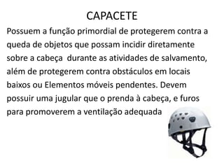 CAPACETE 
Possuem a função primordial de protegerem contra a 
queda de objetos que possam incidir diretamente 
sobre a cabeça durante as atividades de salvamento, 
além de protegerem contra obstáculos em locais 
baixos ou Elementos móveis pendentes. Devem 
possuir uma jugular que o prenda à cabeça, e furos 
para promoverem a ventilação adequada 
 