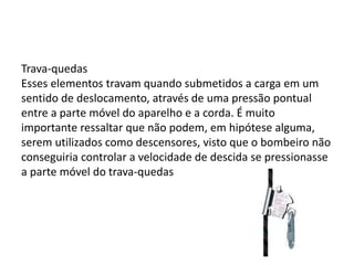Trava-quedas 
Esses elementos travam quando submetidos a carga em um 
sentido de deslocamento, através de uma pressão pontual 
entre a parte móvel do aparelho e a corda. É muito 
importante ressaltar que não podem, em hipótese alguma, 
serem utilizados como descensores, visto que o bombeiro não 
conseguiria controlar a velocidade de descida se pressionasse 
a parte móvel do trava-quedas 
 