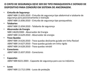 O CINTO DE SEGURANÇA DEVE SER DO TIPO PARAQUEDISTA E DOTADO DE 
DISPOSITIVO PARA CONEXÃO EM SISTEMA DE ANCORAGEM. 
• Cinturão de Segurança 
ABNT NBR 15.835:2010 - Cinturão de segurança tipo abdominal e talabarte de 
segurança para posicionamento e restrição 
ABNT NBR 15.836:2010 - Cinturão de segurança tipo paraquedista. 
• Talabartes 
ABNT NBR 15.834:2010 - Talabarte de segurança 
• Absorvedor de Energia 
NBR 14629/2000 - Absorvedor de Energia 
ABNT NBR 14.629:2010 - Absorvedor de energia 
• Trava Quedas 
ABNT NBR 14.626:2010 - Trava quedas deslizante guiado em linha flexível 
ABNT NBR 14.627:2010 - Trava quedas guiado em linha rígida 
ABNT NBR 14.628:2010 - Trava quedas retrátil 
• Conectores 
ABNT NBR 15.837:2010 - Conectores 
• 
• Capacetes 
ABNT NBR 8221:2003 - Capacete de segurança para uso na indústria. 
• Luvas 
ABNT NBR 13.712:1996 - Luvas de proteção 
• 
 