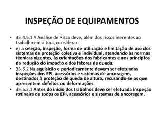 INSPEÇÃO DE EQUIPAMENTOS 
• 35.4.5.1 A Análise de Risco deve, além dos riscos inerentes ao 
trabalho em altura, considerar: 
• e) a seleção, inspeção, forma de utilização e limitação de uso dos 
sistemas de proteção coletiva e individual, atendendo às normas 
técnicas vigentes, às orientações dos fabricantes e aos princípios 
da redução do impacto e dos fatores de queda; 
• 35.5.2 Na aquisição e periodicamente devem ser efetuadas 
inspeções dos EPI, acessórios e sistemas de ancoragem, 
destinados à proteção de queda de altura, recusando-se os que 
apresentem defeitos ou deformações. 
• 35.5.2.1 Antes do início dos trabalhos deve ser efetuada inspeção 
rotineira de todos os EPI, acessórios e sistemas de ancoragem. 
 