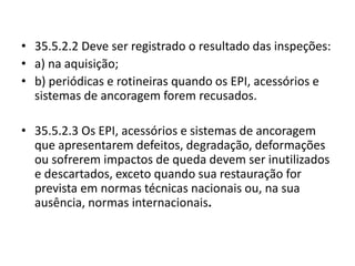 • 35.5.2.2 Deve ser registrado o resultado das inspeções: 
• a) na aquisição; 
• b) periódicas e rotineiras quando os EPI, acessórios e 
sistemas de ancoragem forem recusados. 
• 35.5.2.3 Os EPI, acessórios e sistemas de ancoragem 
que apresentarem defeitos, degradação, deformações 
ou sofrerem impactos de queda devem ser inutilizados 
e descartados, exceto quando sua restauração for 
prevista em normas técnicas nacionais ou, na sua 
ausência, normas internacionais. 
 