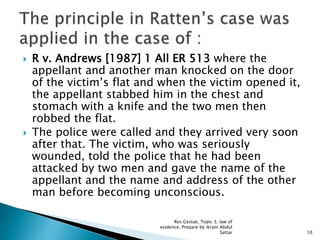  R v. Andrews [1987] 1 All ER 513 where the
appellant and another man knocked on the door
of the victim’s flat and when the victim opened it,
the appellant stabbed him in the chest and
stomach with a knife and the two men then
robbed the flat.
 The police were called and they arrived very soon
after that. The victim, who was seriously
wounded, told the police that he had been
attacked by two men and gave the name of the
appellant and the name and address of the other
man before becoming unconscious.
10
Res Gestae, Topic 3, law of
evidence. Prepare by ikram Abdul
Sattar
 