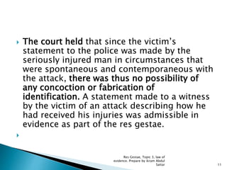  The court held that since the victim’s
statement to the police was made by the
seriously injured man in circumstances that
were spontaneous and contemporaneous with
the attack, there was thus no possibility of
any concoction or fabrication of
identification. A statement made to a witness
by the victim of an attack describing how he
had received his injuries was admissible in
evidence as part of the res gestae.

11
Res Gestae, Topic 3, law of
evidence. Prepare by ikram Abdul
Sattar
 