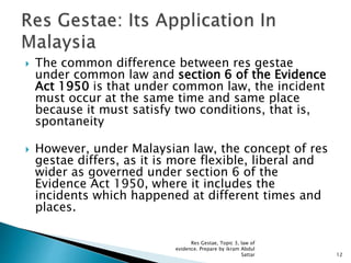  The common difference between res gestae
under common law and section 6 of the Evidence
Act 1950 is that under common law, the incident
must occur at the same time and same place
because it must satisfy two conditions, that is,
spontaneity
 However, under Malaysian law, the concept of res
gestae differs, as it is more flexible, liberal and
wider as governed under section 6 of the
Evidence Act 1950, where it includes the
incidents which happened at different times and
places.
12
Res Gestae, Topic 3, law of
evidence. Prepare by ikram Abdul
Sattar
 