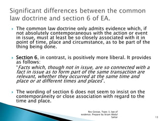  The common law doctrine only admits evidence which, if
not absolutely contemporaneous with the action or event
in issue, must at least be so closely associated with it in
point of time, place and circumstance, as to be part of the
thing being done.
 Section 6, in contrast, is positively more liberal. It provides
as follows:
“Facts which, though not in issue, are so connected with a
fact in issue as to form part of the same transaction are
relevant, whether they occurred at the same time and
place or at different times and places”.
 The wording of section 6 does not seem to insist on the
contemporaneity or close association with regard to the
time and place.
13
Res Gestae, Topic 3, law of
evidence. Prepare by ikram Abdul
Sattar
 