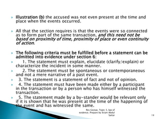 Illustration (b) the accused was not even present at the time and
place when the events occurred.
 All that the section requires is that the events were so connected
as to form part of the same transaction, and this need not be
based on proximity of time, proximity of place or even continuity
of action.
 The following criteria must be fulfilled before a statement can be
admitted into evidence under section 6:
 1. The statement must explain, elucidate (clarify/explain) or
characterize the incident in some manner.
 2. The statement must be spontaneous or contemporaneous
and not a mere narrative of a past event.
 3. The statement is a statement of fact and not of opinion.
 4. The statement must have been made either by a participant
in the transaction or by a person who has himself witnessed the
transaction.
 5. The statement made by a by-stander would be relevant only
if it is shown that he was present at the time of the happening of
the event and has witnessed the same.
14
Res Gestae, Topic 3, law of
evidence. Prepare by ikram Abdul
Sattar
 
