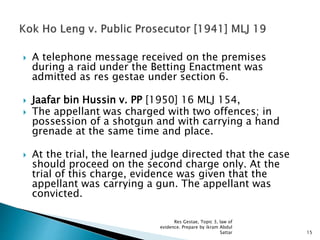  A telephone message received on the premises
during a raid under the Betting Enactment was
admitted as res gestae under section 6.
 Jaafar bin Hussin v. PP [1950] 16 MLJ 154,
 The appellant was charged with two offences; in
possession of a shotgun and with carrying a hand
grenade at the same time and place.
 At the trial, the learned judge directed that the case
should proceed on the second charge only. At the
trial of this charge, evidence was given that the
appellant was carrying a gun. The appellant was
convicted.
15
Res Gestae, Topic 3, law of
evidence. Prepare by ikram Abdul
Sattar
 