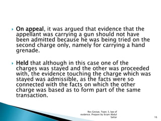  On appeal, it was argued that evidence that the
appellant was carrying a gun should not have
been admitted because he was being tried on the
second charge only, namely for carrying a hand
grenade.
 Held that although in this case one of the
charges was stayed and the other was proceeded
with, the evidence touching the charge which was
stayed was admissible, as the facts were so
connected with the facts on which the other
charge was based as to form part of the same
transaction.
16
Res Gestae, Topic 3, law of
evidence. Prepare by ikram Abdul
Sattar
 