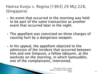  An event that occurred in the morning was held
to be part of the same transaction as another
event that occurred later in the night.
 The appellant was convicted on three charges of
causing hurt by a dangerous weapon.
 In his appeal, the appellant objected to the
admission of the incident that occurred between
him and one Simpson, a fellow labourer, at the
worksite on the morning, in which Samsuddin,
one of the complainants, intervened.
17
Res Gestae, Topic 3, law of
evidence. Prepare by ikram Abdul
Sattar
 