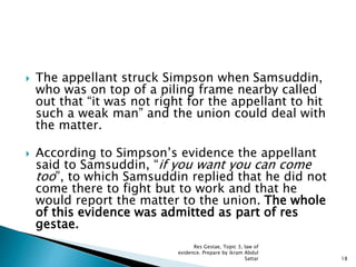  The appellant struck Simpson when Samsuddin,
who was on top of a piling frame nearby called
out that “it was not right for the appellant to hit
such a weak man” and the union could deal with
the matter.
 According to Simpson’s evidence the appellant
said to Samsuddin, “if you want you can come
too”, to which Samsuddin replied that he did not
come there to fight but to work and that he
would report the matter to the union. The whole
of this evidence was admitted as part of res
gestae.
18
Res Gestae, Topic 3, law of
evidence. Prepare by ikram Abdul
Sattar
 